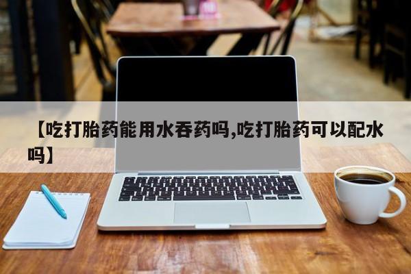 买打胎药的联系方式微信【吃打胎药能用水吞药吗,吃打胎药可以配水吗】