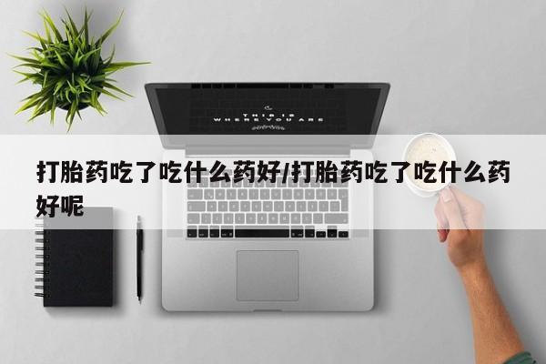 买打胎药的联系方式微信打胎药吃了吃什么药好/打胎药吃了吃什么药好呢