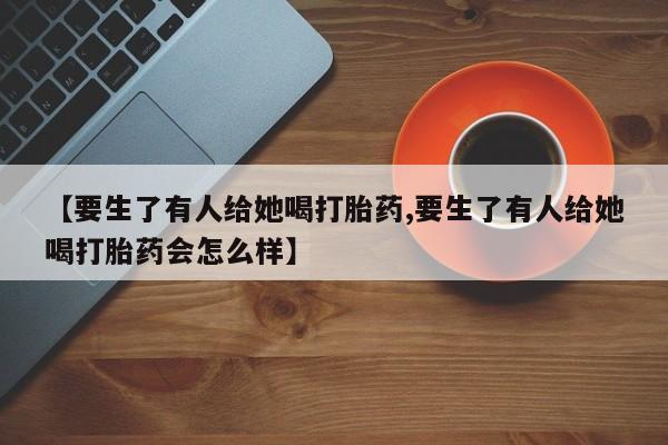 买打胎药的联系方式微信【要生了有人给她喝打胎药,要生了有人给她喝打胎药会怎么样】