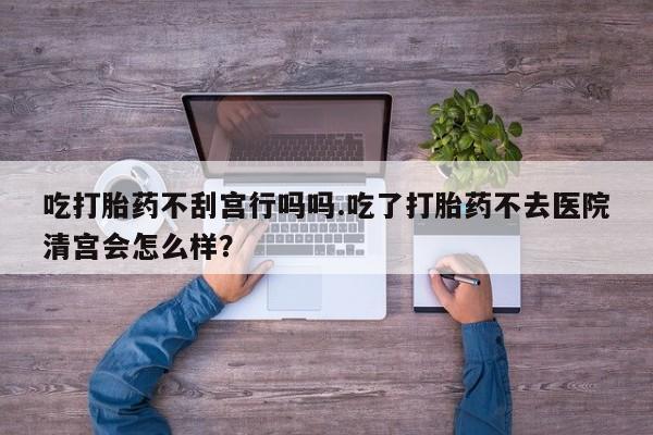 买打胎药的联系方式微信吃打胎药不刮宫行吗吗.吃了打胎药不去医院清宫会怎么样？