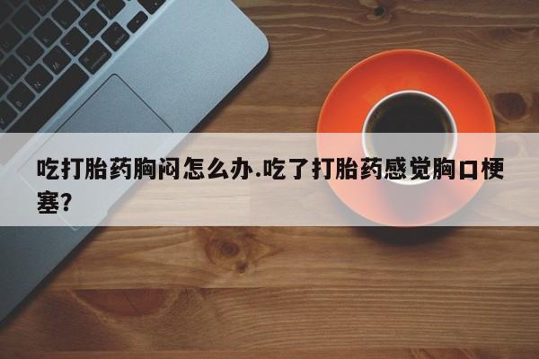 买打胎药的联系方式微信吃打胎药胸闷怎么办.吃了打胎药感觉胸口梗塞？