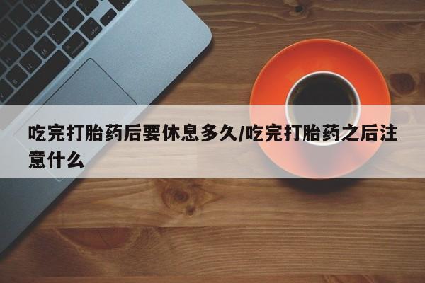 买打胎药的联系方式微信吃完打胎药后要休息多久/吃完打胎药之后注意什么
