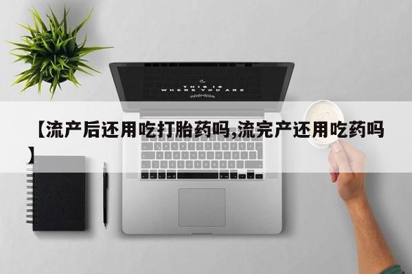买打胎药的联系方式微信【流产后还用吃打胎药吗,流完产还用吃药吗】