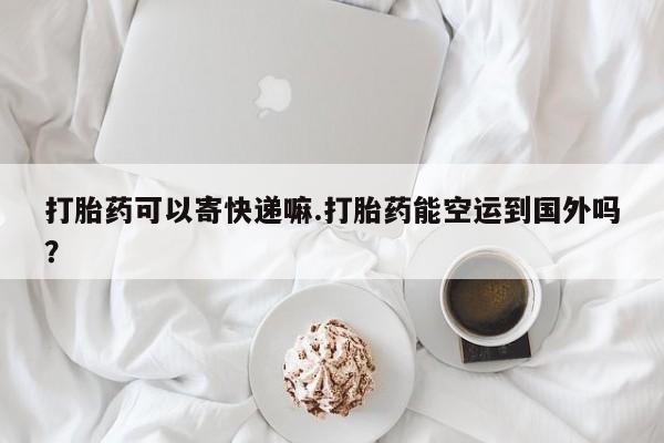 买打胎药的联系方式微信打胎药可以寄快递嘛.打胎药能空运到国外吗？