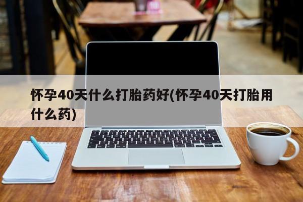 买打胎药的联系方式微信怀孕40天什么打胎药好(怀孕40天打胎用什么药)