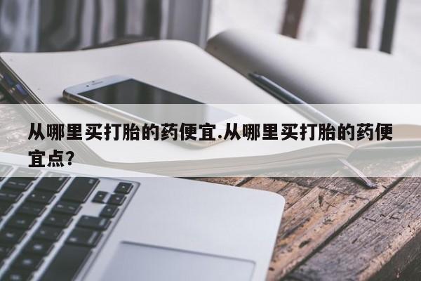 买打胎药的联系方式微信从哪里买打胎的药便宜.从哪里买打胎的药便宜点？