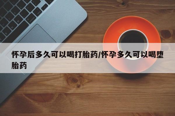 买打胎药的联系方式微信怀孕后多久可以喝打胎药/怀孕多久可以喝堕胎药