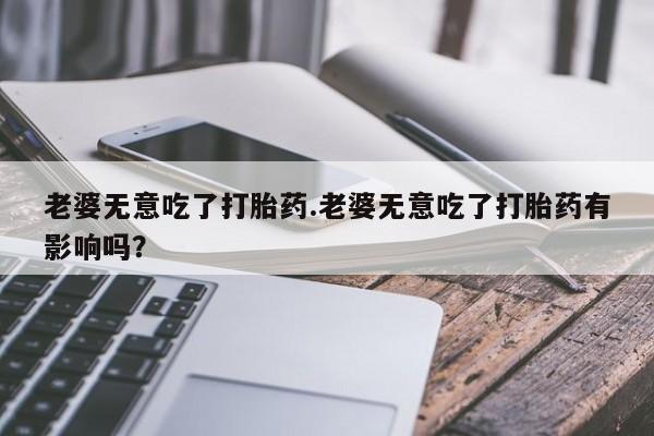 买打胎药的联系方式微信老婆无意吃了打胎药.老婆无意吃了打胎药有影响吗？