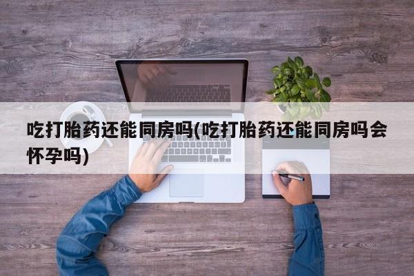 买打胎药的联系方式微信吃打胎药还能同房吗(吃打胎药还能同房吗会怀孕吗)