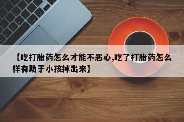 买打胎药的联系方式微信【吃打胎药怎么才能不恶心,吃了打胎药怎么样有助于小孩掉出来】