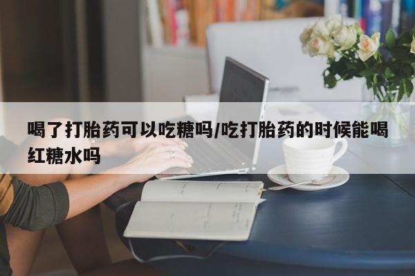 买打胎药的联系方式微信喝了打胎药可以吃糖吗/吃打胎药的时候能喝红糖水吗