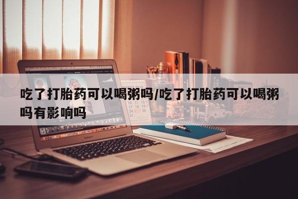 买打胎药的联系方式微信吃了打胎药可以喝粥吗/吃了打胎药可以喝粥吗有影响吗