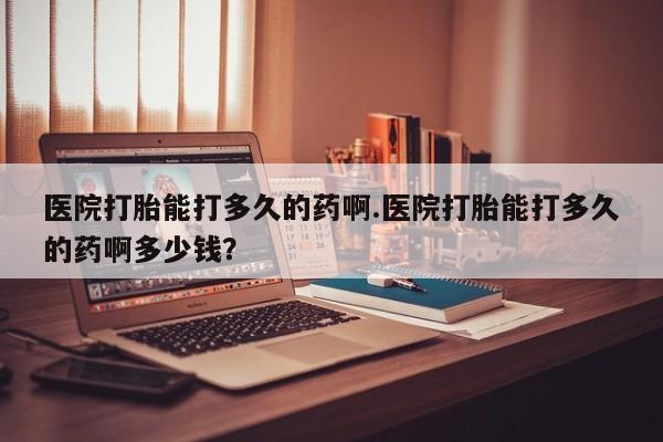 买打胎药的联系方式微信医院打胎能打多久的药啊.医院打胎能打多久的药啊多少钱？