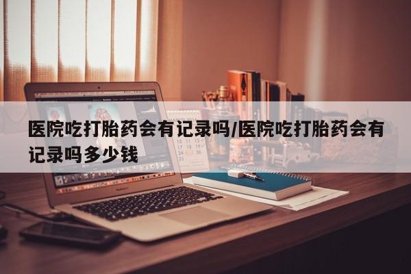 买打胎药的联系方式微信医院吃打胎药会有记录吗/医院吃打胎药会有记录吗多少钱
