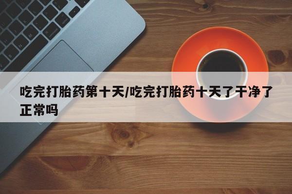 买打胎药的联系方式微信吃完打胎药第十天/吃完打胎药十天了干净了正常吗