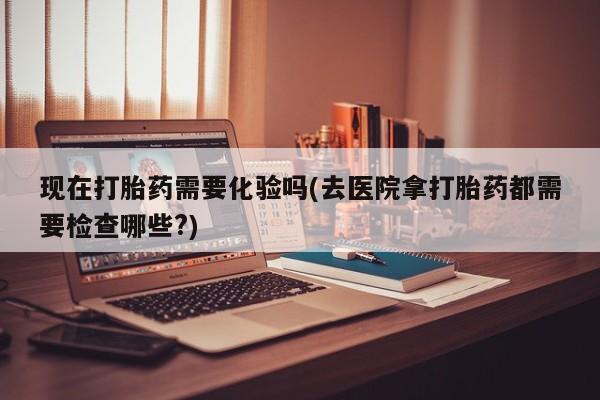买打胎药的联系方式微信现在打胎药需要化验吗(去医院拿打胎药都需要检查哪些?)