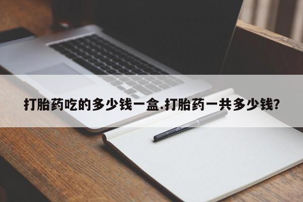 买打胎药的联系方式微信打胎药吃的多少钱一盒.打胎药一共多少钱？