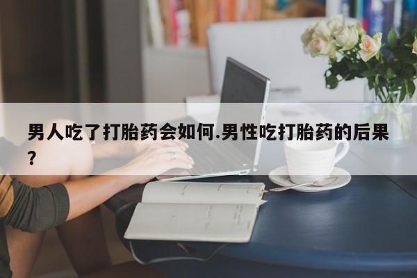 买打胎药的联系方式微信男人吃了打胎药会如何.男性吃打胎药的后果？