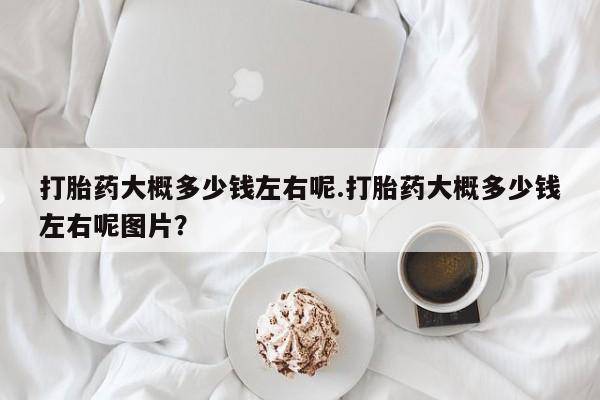 买打胎药的联系方式微信打胎药大概多少钱左右呢.打胎药大概多少钱左右呢图片？