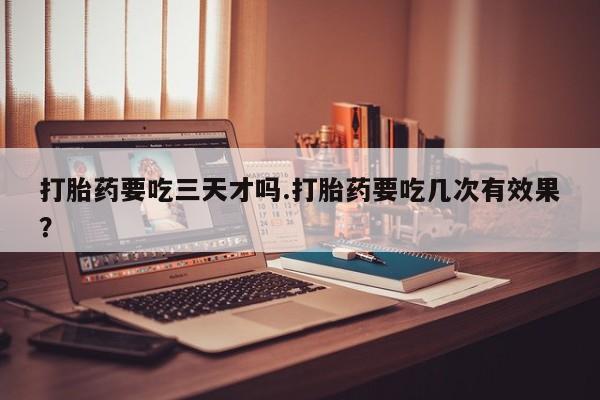 买打胎药的联系方式微信打胎药要吃三天才吗.打胎药要吃几次有效果？