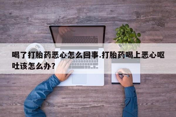 买打胎药的联系方式微信喝了打胎药恶心怎么回事.打胎药喝上恶心呕吐该怎么办？