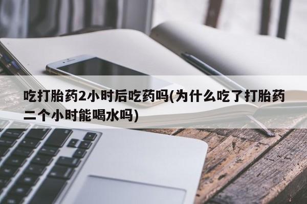 买打胎药的联系方式微信吃打胎药2小时后吃药吗(为什么吃了打胎药二个小时能喝水吗)
