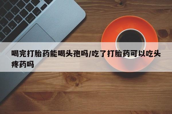 买打胎药的联系方式微信喝完打胎药能喝头孢吗/吃了打胎药可以吃头疼药吗