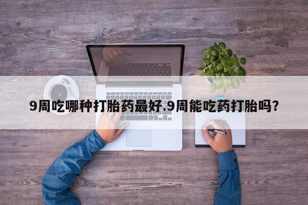 买打胎药的联系方式微信9周吃哪种打胎药最好.9周能吃药打胎吗？
