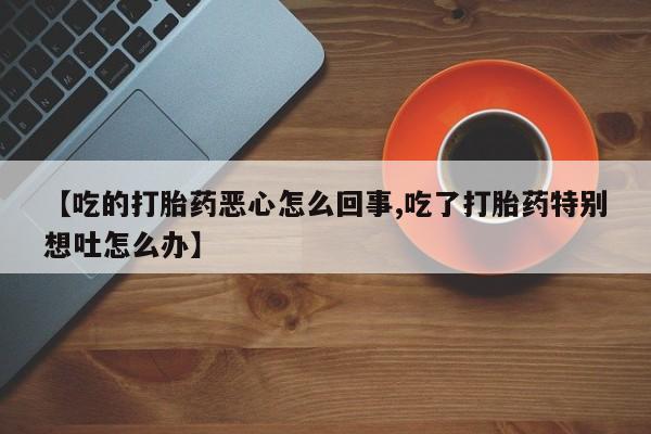 买打胎药的联系方式微信【吃的打胎药恶心怎么回事,吃了打胎药特别想吐怎么办】