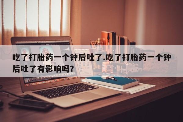 买打胎药的联系方式微信吃了打胎药一个钟后吐了.吃了打胎药一个钟后吐了有影响吗？