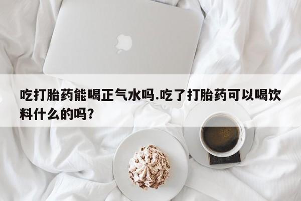 买打胎药的联系方式微信吃打胎药能喝正气水吗.吃了打胎药可以喝饮料什么的吗？