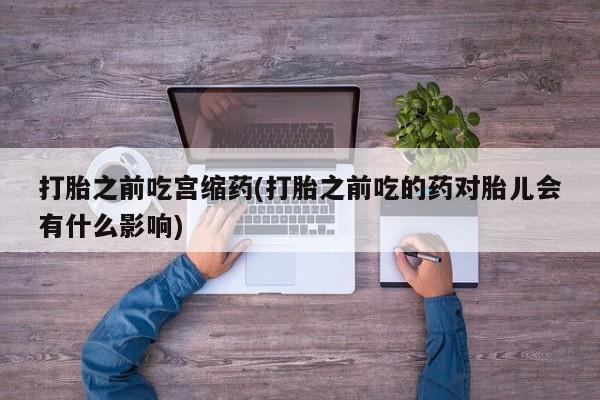 买打胎药的联系方式微信打胎之前吃宫缩药(打胎之前吃的药对胎儿会有什么影响)
