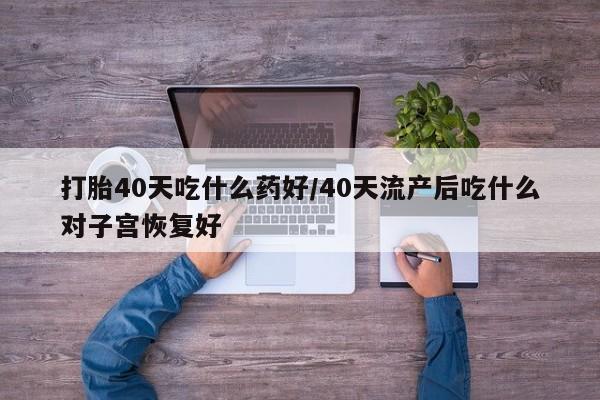 买打胎药的联系方式微信打胎40天吃什么药好/40天流产后吃什么对子宫恢复好