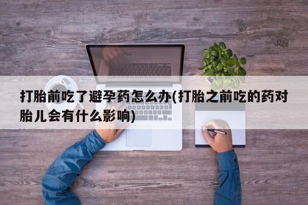 买打胎药的联系方式微信打胎前吃了避孕药怎么办(打胎之前吃的药对胎儿会有什么影响)