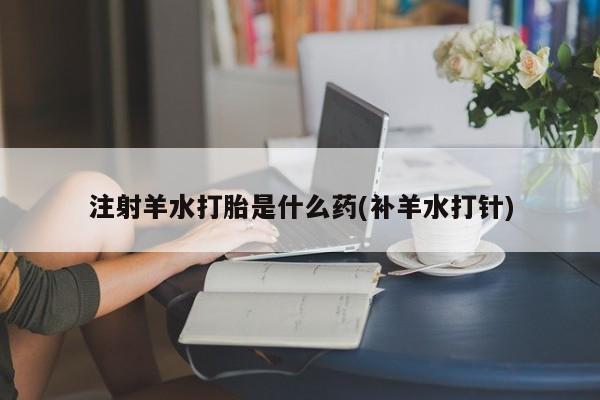 买打胎药的联系方式微信注射羊水打胎是什么药(补羊水打针)