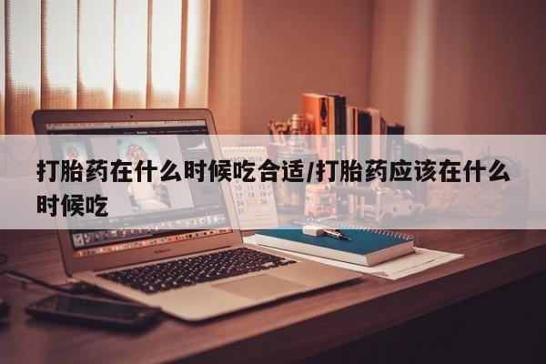买打胎药的联系方式微信打胎药在什么时候吃合适/打胎药应该在什么时候吃