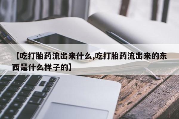 买打胎药的联系方式微信【吃打胎药流出来什么,吃打胎药流出来的东西是什么样子的】