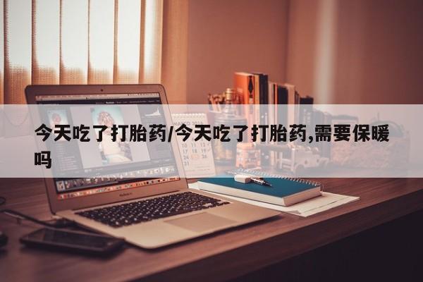 买打胎药的联系方式微信今天吃了打胎药/今天吃了打胎药,需要保暖吗