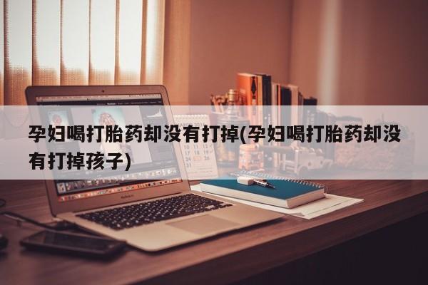 买打胎药的联系方式微信孕妇喝打胎药却没有打掉(孕妇喝打胎药却没有打掉孩子)