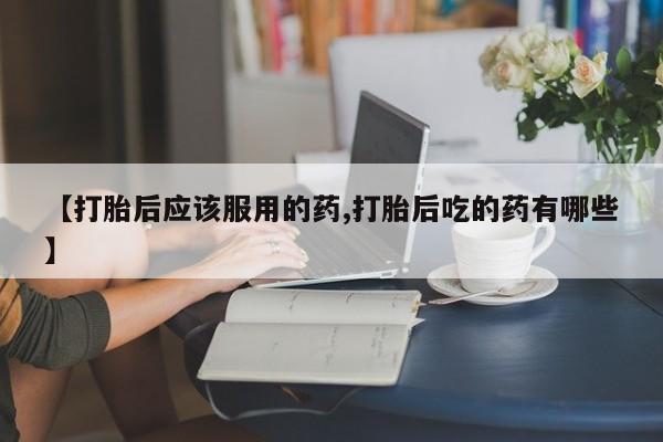 买打胎药的联系方式微信【打胎后应该服用的药,打胎后吃的药有哪些】