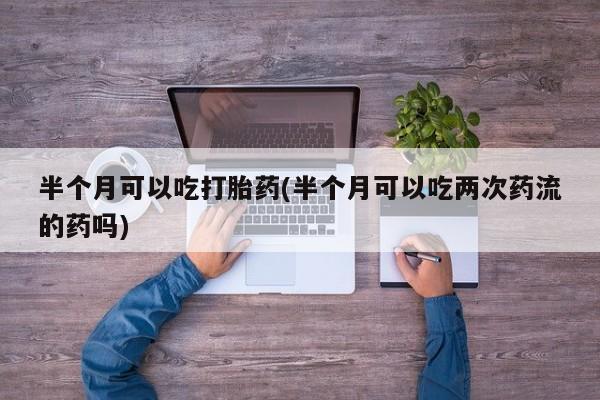 买打胎药的联系方式微信半个月可以吃打胎药(半个月可以吃两次药流的药吗)