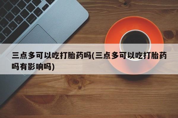买打胎药的联系方式微信三点多可以吃打胎药吗(三点多可以吃打胎药吗有影响吗)