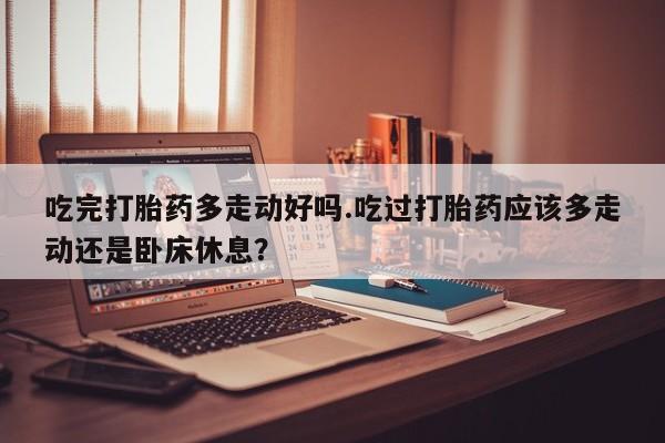 买打胎药的联系方式微信吃完打胎药多走动好吗.吃过打胎药应该多走动还是卧床休息？
