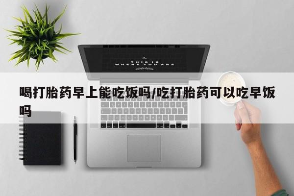 买打胎药的联系方式微信喝打胎药早上能吃饭吗/吃打胎药可以吃早饭吗