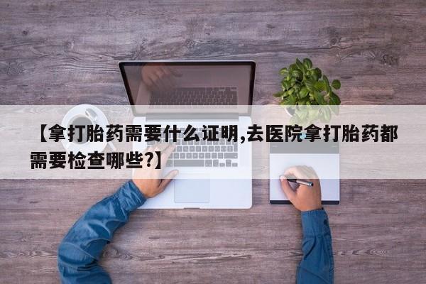 买打胎药的联系方式微信【拿打胎药需要什么证明,去医院拿打胎药都需要检查哪些?】