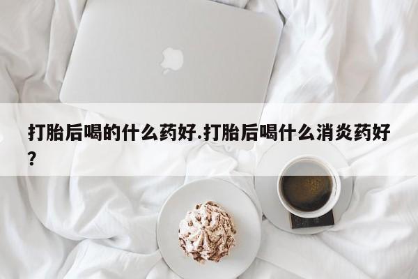 买打胎药的联系方式微信打胎后喝的什么药好.打胎后喝什么消炎药好？