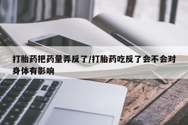 买打胎药的联系方式微信打胎药把药量弄反了/打胎药吃反了会不会对身体有影响