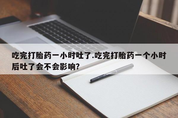 买打胎药的联系方式微信吃完打胎药一小时吐了.吃完打胎药一个小时后吐了会不会影响？