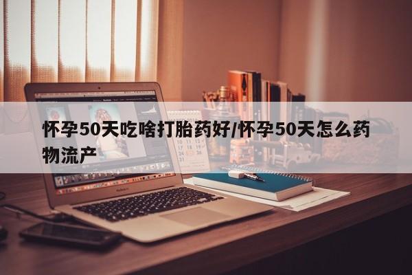 买打胎药的联系方式微信怀孕50天吃啥打胎药好/怀孕50天怎么药物流产