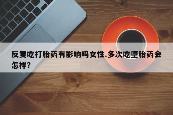 买打胎药的联系方式微信反复吃打胎药有影响吗女性.多次吃堕胎药会怎样？